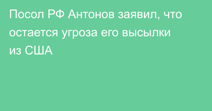 Посол РФ Антонов заявил, что остается угроза его высылки из США