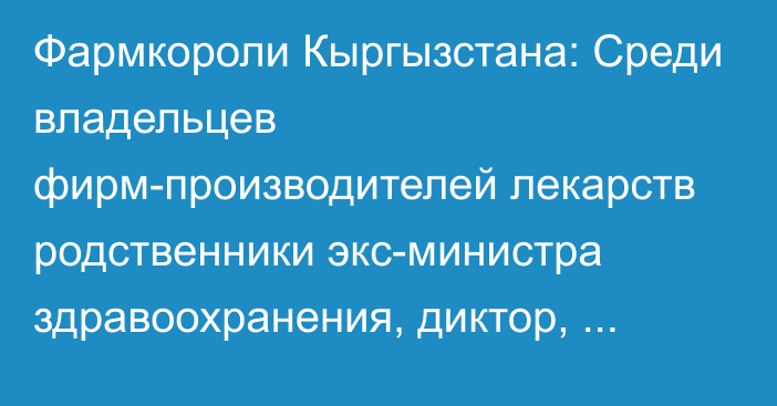 Фармкороли Кыргызстана: Среди владельцев фирм-производителей лекарств родственники экс-министра здравоохранения, диктор, банкир, брат экс-депутата