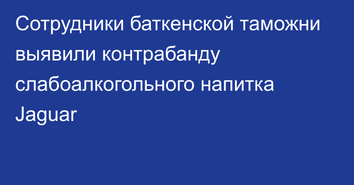 Сотрудники баткенской таможни выявили контрабанду слабоалкогольного напитка Jaguar