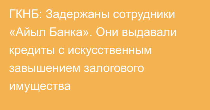 ГКНБ: Задержаны сотрудники «Айыл Банка». Они выдавали кредиты с искусственным завышением залогового имущества