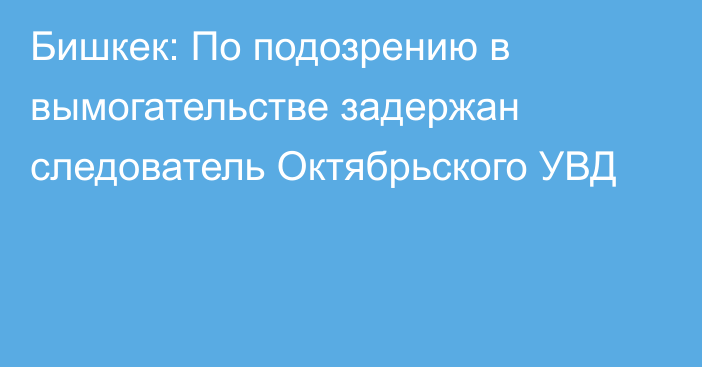 Бишкек: По подозрению в вымогательстве задержан следователь Октябрьского УВД