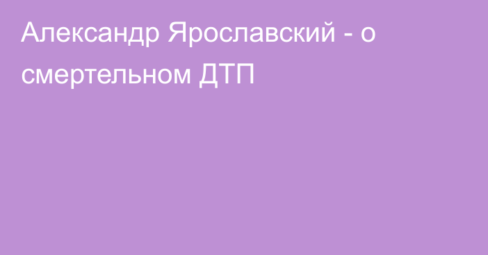 Александр Ярославский - о смертельном ДТП