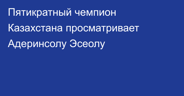 Пятикратный чемпион Казахстана просматривает Адеринсолу Эсеолу