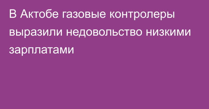 В Актобе газовые контролеры выразили недовольство низкими зарплатами