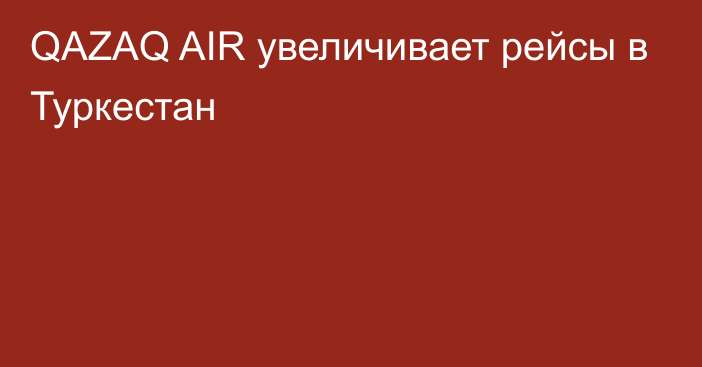 QAZAQ AIR увеличивает рейсы в Туркестан