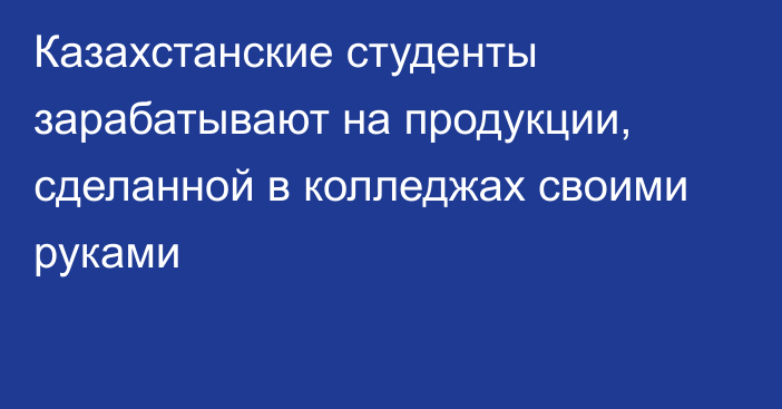 Казахстанские студенты зарабатывают на продукции, сделанной в колледжах своими руками