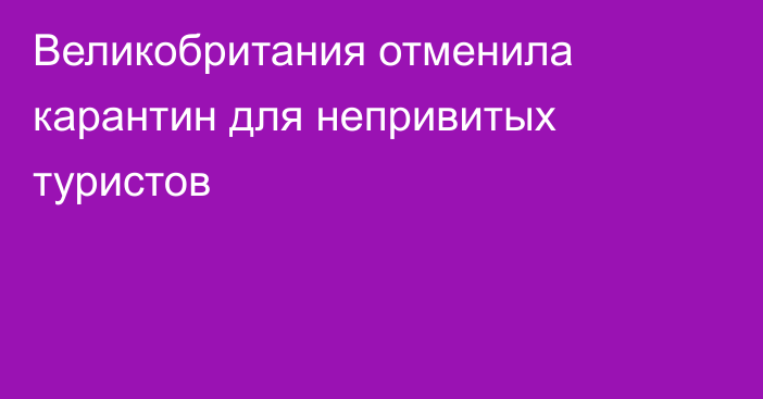 Великобритания отменила карантин для непривитых туристов