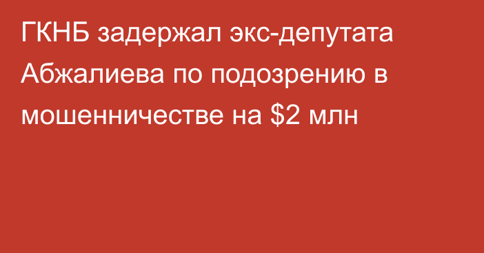 ГКНБ задержал экс-депутата Абжалиева по подозрению в мошенничестве на $2 млн