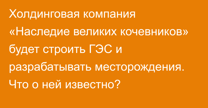 Холдинговая компания «Наследие великих кочевников» будет строить ГЭС и разрабатывать месторождения. Что о ней известно?