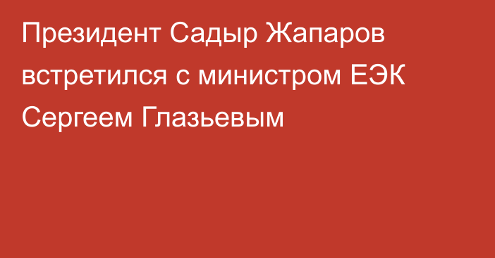 Президент Садыр Жапаров встретился с министром ЕЭК Сергеем Глазьевым