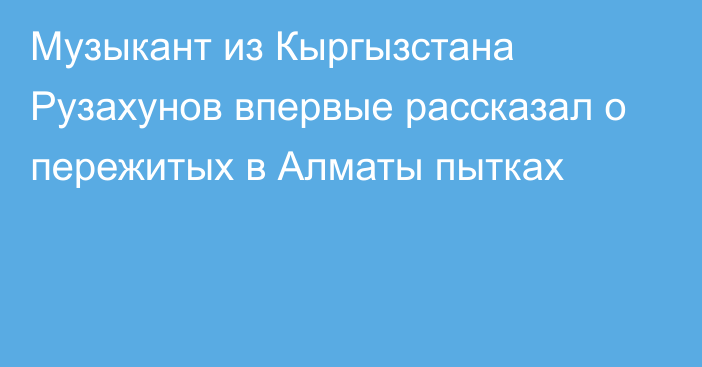 Музыкант из Кыргызстана Рузахунов впервые рассказал о пережитых в Алматы пытках