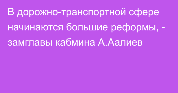 В дорожно-транспортной сфере начинаются большие реформы, - замглавы кабмина А.Аалиев