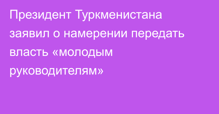 Президент Туркменистана заявил о намерении передать власть «молодым руководителям»