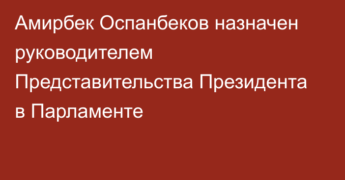 Амирбек Оспанбеков назначен руководителем Представительства Президента в Парламенте