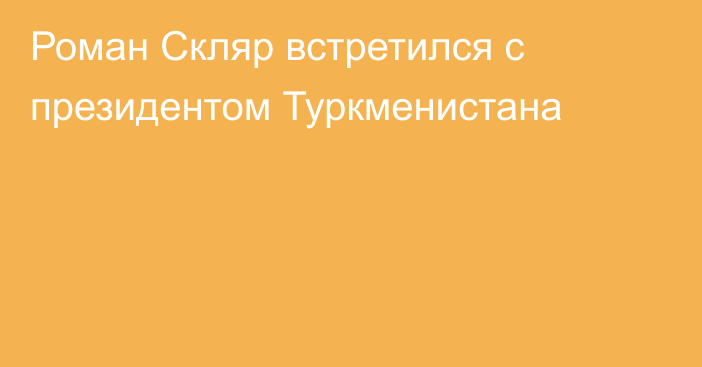 Роман Скляр встретился с президентом Туркменистана