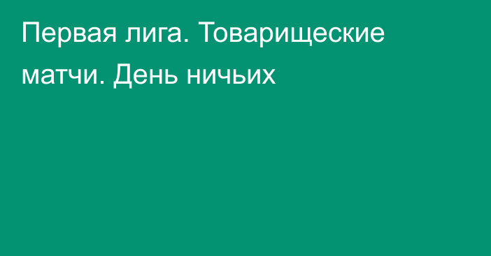 Первая лига. Товарищеские матчи. День ничьих