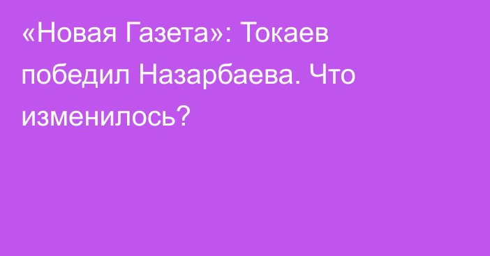 «Новая Газета»: Токаев победил Назарбаева. Что изменилось?