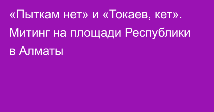 «Пыткам нет» и «Токаев, кет». Митинг на площади Республики в Алматы