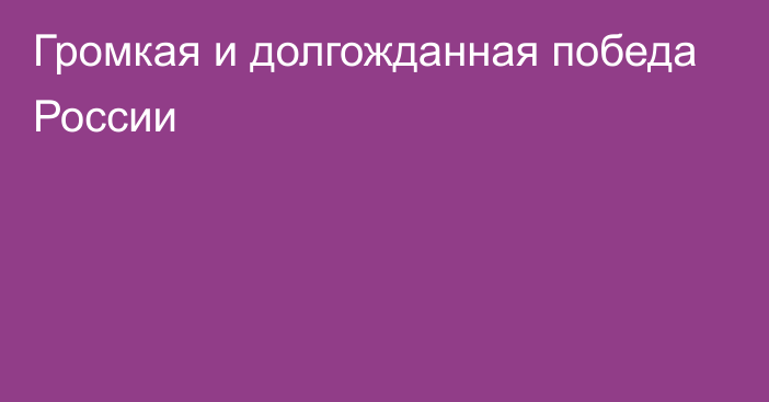 Громкая и долгожданная победа России