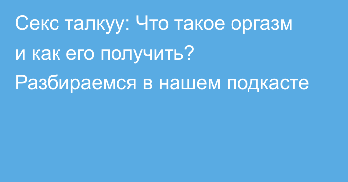 Секс талкуу: Что такое оргазм и как его получить? Разбираемся в нашем подкасте