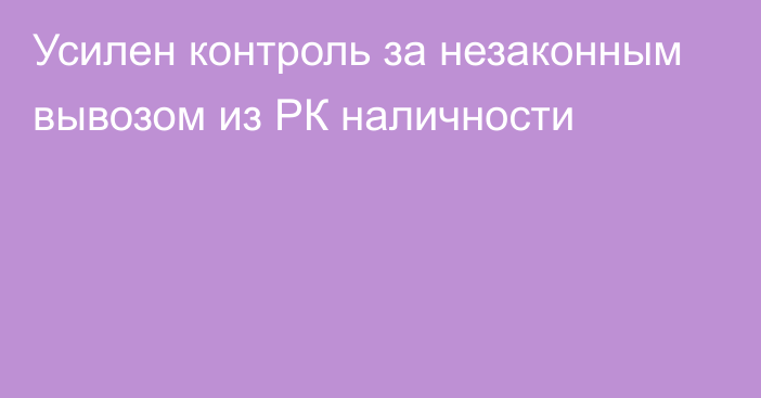 Усилен контроль за незаконным вывозом из РК наличности