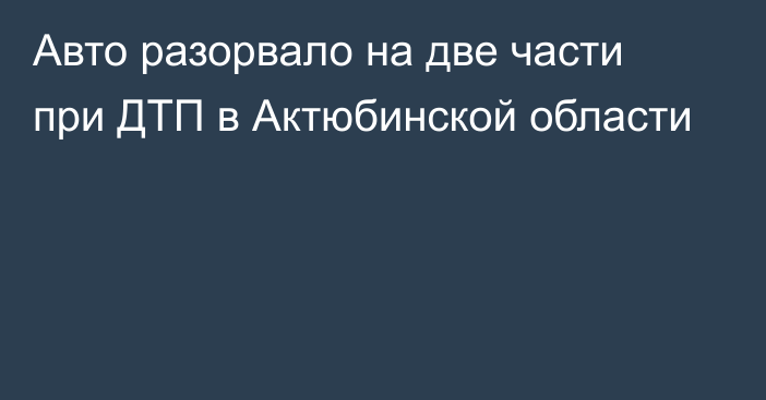 Авто разорвало на две части при ДТП в Актюбинской области