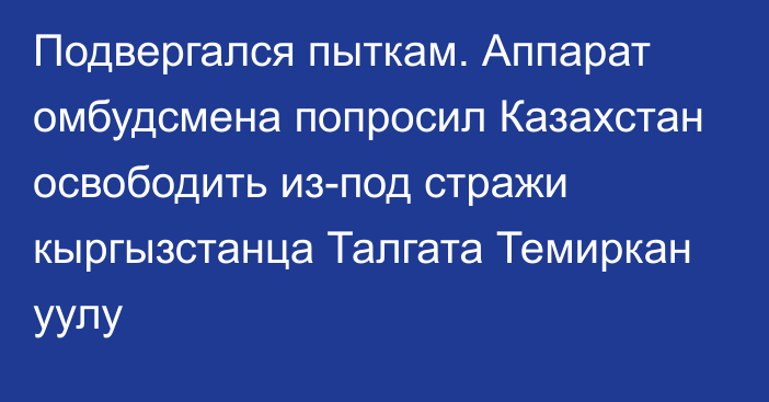 Подвергался пыткам. Аппарат омбудсмена попросил Казахстан освободить из-под стражи кыргызстанца Талгата Темиркан уулу