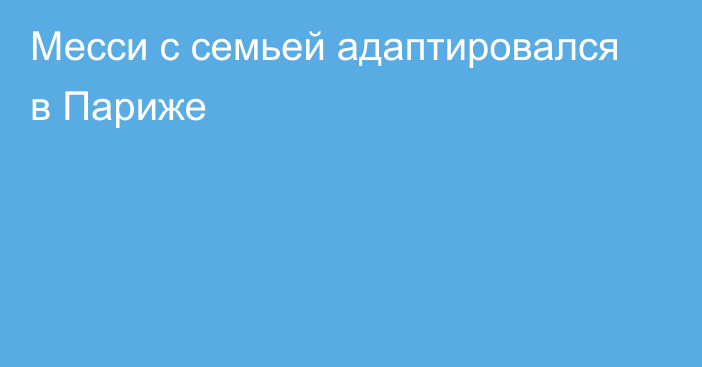 Месси с семьей адаптировался в Париже