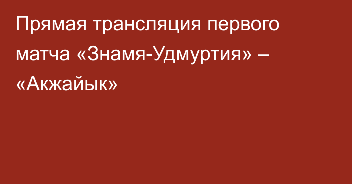 Прямая трансляция первого матча «Знамя-Удмуртия» – «Акжайык»