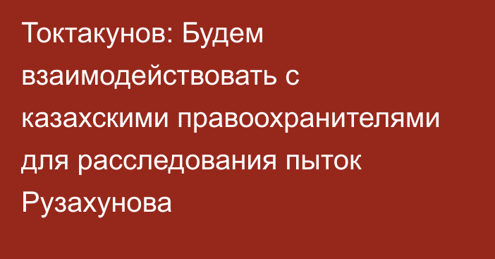 Токтакунов: Будем взаимодействовать с казахскими правоохранителями для расследования пыток Рузахунова