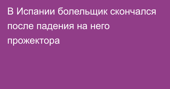 В Испании болельщик скончался после падения на него прожектора