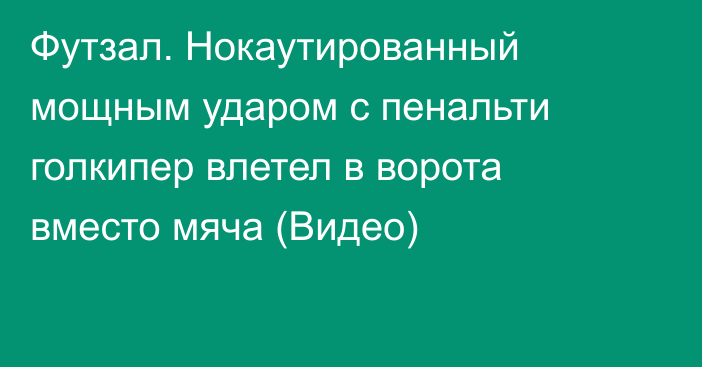 Футзал. Нокаутированный мощным ударом с пенальти голкипер влетел в ворота вместо мяча (Видео)