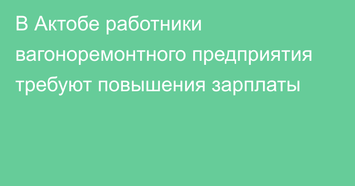 В Актобе работники вагоноремонтного предприятия требуют повышения зарплаты