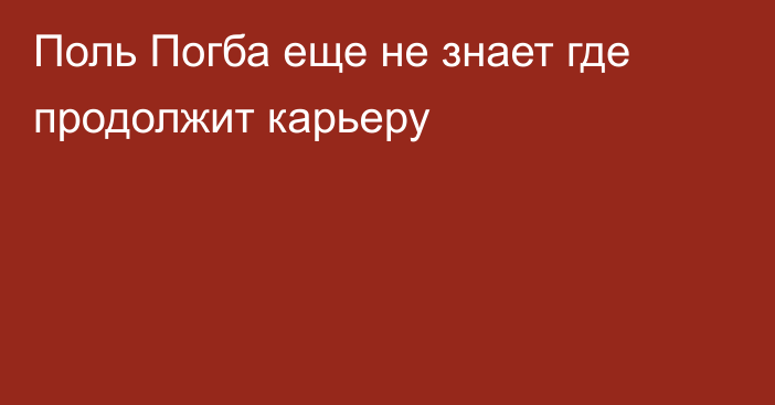 Поль Погба еще не знает где продолжит карьеру