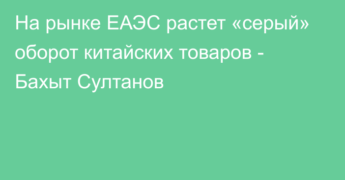 На рынке ЕАЭС растет «серый» оборот китайских товаров - Бахыт Султанов