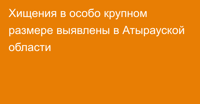 Хищения в особо крупном размере выявлены в Атырауской области