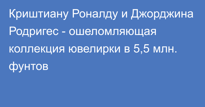 Криштиану Роналду и Джорджина Родригес - ошеломляющая коллекция ювелирки в 5,5 млн. фунтов