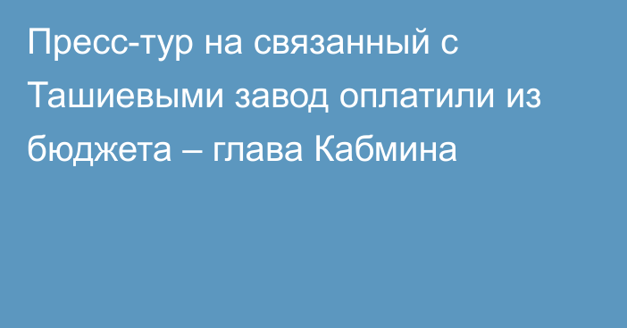 Пресс-тур на связанный с Ташиевыми завод оплатили из бюджета – глава Кабмина