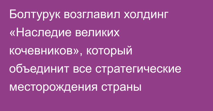 Болтурук возглавил холдинг «Наследие великих кочевников», который объединит все стратегические месторождения страны