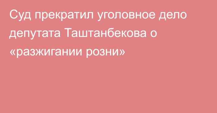 Суд прекратил уголовное дело депутата Таштанбекова о «разжигании розни»