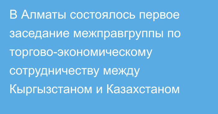 В Алматы состоялось первое заседание межправгруппы по торгово-экономическому сотрудничеству между Кыргызстаном и Казахстаном