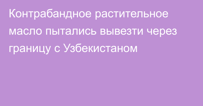 Контрабандное растительное масло пытались вывезти через границу с Узбекистаном