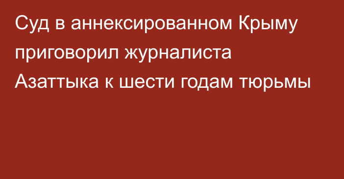 Суд в аннексированном Крыму приговорил журналиста Азаттыка к шести годам тюрьмы