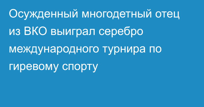 Осужденный многодетный отец из ВКО выиграл серебро международного турнира по гиревому спорту