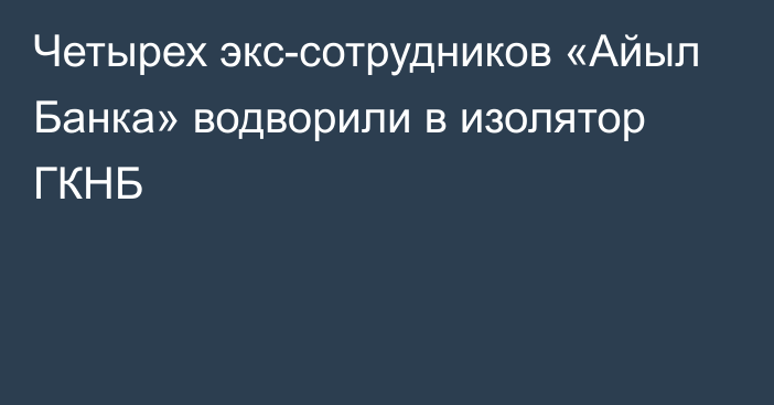 Четырех экс-сотрудников «Айыл Банка» водворили в изолятор ГКНБ