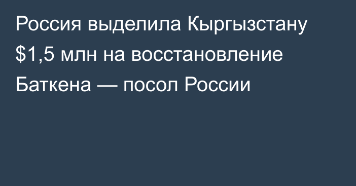 Россия выделила Кыргызстану $1,5 млн на восстановление Баткена — посол России