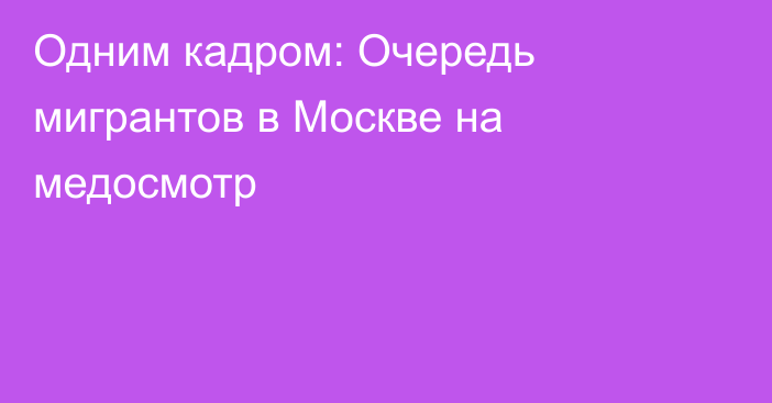 Одним кадром: Очередь мигрантов в Москве на медосмотр