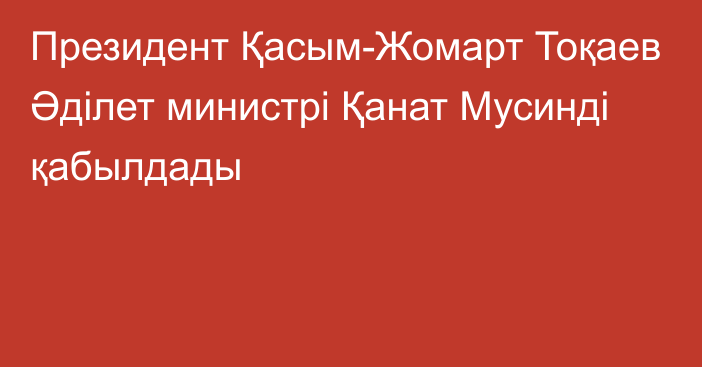 Президент Қасым-Жомарт Тоқаев Әділет министрі Қанат Мусинді қабылдады