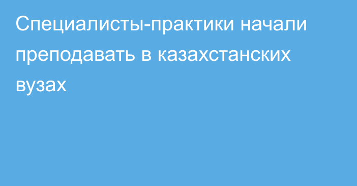 Специалисты-практики начали преподавать в казахстанских вузах