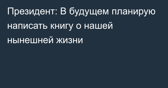 Президент: В будущем планирую написать книгу о нашей нынешней жизни